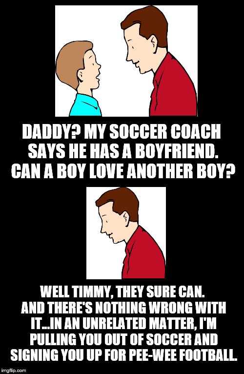 Father To Son. #3 | DADDY? MY SOCCER COACH SAYS HE HAS A BOYFRIEND. CAN A BOY LOVE ANOTHER BOY? WELL TIMMY, THEY SURE CAN. AND THERE'S NOTHING WRONG WITH IT...IN AN UNRELATED MATTER, I'M PULLING YOU OUT OF SOCCER AND SIGNING YOU UP FOR PEE-WEE FOOTBALL. | image tagged in father to son,soccer coach,boyfriend,funny,football,soccer | made w/ Imgflip meme maker