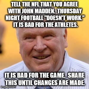Maybe move it to Friday ?? | TELL THE NFL THAT YOU AGREE WITH JOHN MADDEN.  THURSDAY NIGHT FOOTBALL "DOESN'T WORK."  IT IS BAD FOR THE ATHLETES. IT IS BAD FOR THE GAME.  SHARE THIS UNTIL CHANGES ARE MADE. | image tagged in football | made w/ Imgflip meme maker