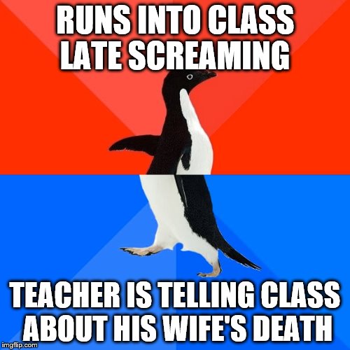 Socially Awesome Awkward Penguin Meme | RUNS INTO CLASS LATE SCREAMING; TEACHER IS TELLING CLASS ABOUT HIS WIFE'S DEATH | image tagged in memes,socially awesome awkward penguin | made w/ Imgflip meme maker