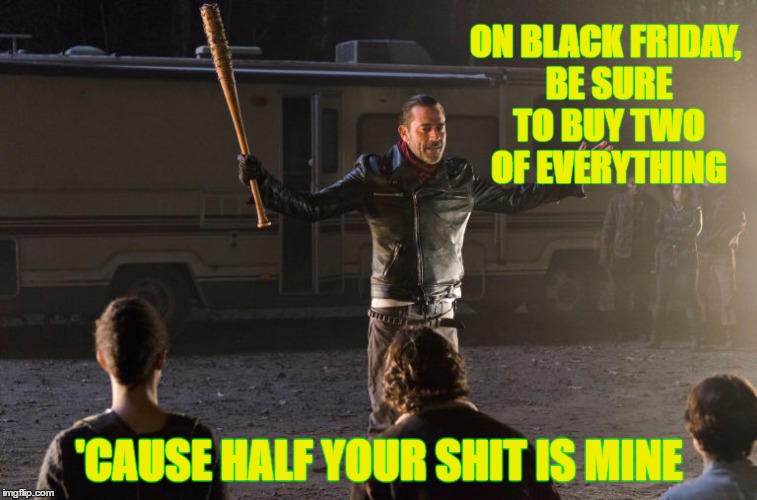 Black Friday Sells | ON BLACK FRIDAY, BE SURE TO BUY TWO OF EVERYTHING; 'CAUSE HALF YOUR SHIT IS MINE | image tagged in black friday,half is mine,the walking dead,negan and lucille,negan | made w/ Imgflip meme maker