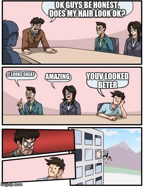 Boardroom Meeting Suggestion | OK GUYS BE HONEST. DOES MY HAIR LOOK OK? IT LOOKS GREAT; AMAZING; YOUV LOOKED BETER | image tagged in memes,boardroom meeting suggestion | made w/ Imgflip meme maker