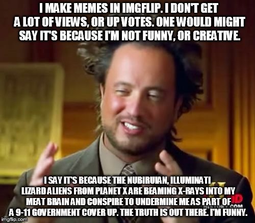 Imgflip excuses  | I MAKE MEMES IN IMGFLIP. I DON'T GET A LOT OF VIEWS, OR UP VOTES. ONE WOULD MIGHT SAY IT'S BECAUSE I'M NOT FUNNY, OR CREATIVE. I SAY IT'S BECAUSE THE NUBIRUIAN, ILLUMINATI LIZARD ALIENS FROM PLANET X ARE BEAMING X-RAYS INTO MY MEAT BRAIN AND CONSPIRE TO UNDERMINE ME AS PART OF A 9-11 GOVERNMENT COVER UP. THE TRUTH IS OUT THERE. I'M FUNNY. | image tagged in memes,ancient aliens,imgflip,funny,conspiracy,upvotes | made w/ Imgflip meme maker