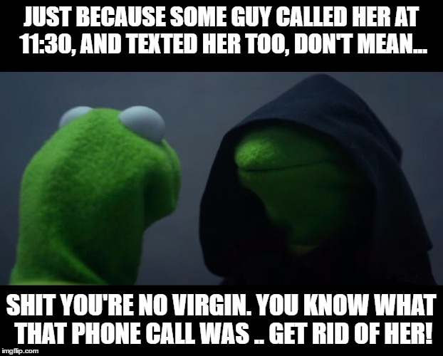 Evil Kermit Meme | JUST BECAUSE SOME GUY CALLED HER AT 11:30, AND TEXTED HER TOO, DON'T MEAN... SHIT YOU'RE NO VIRGIN. YOU KNOW WHAT THAT PHONE CALL WAS .. GET RID OF HER! | image tagged in evil kermit meme | made w/ Imgflip meme maker