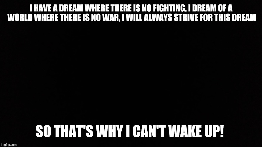 I have a dream | I HAVE A DREAM WHERE THERE IS NO FIGHTING, I DREAM OF A WORLD WHERE THERE IS NO WAR, I WILL ALWAYS STRIVE FOR THIS DREAM; SO THAT'S WHY I CAN'T WAKE UP! | image tagged in memes | made w/ Imgflip meme maker