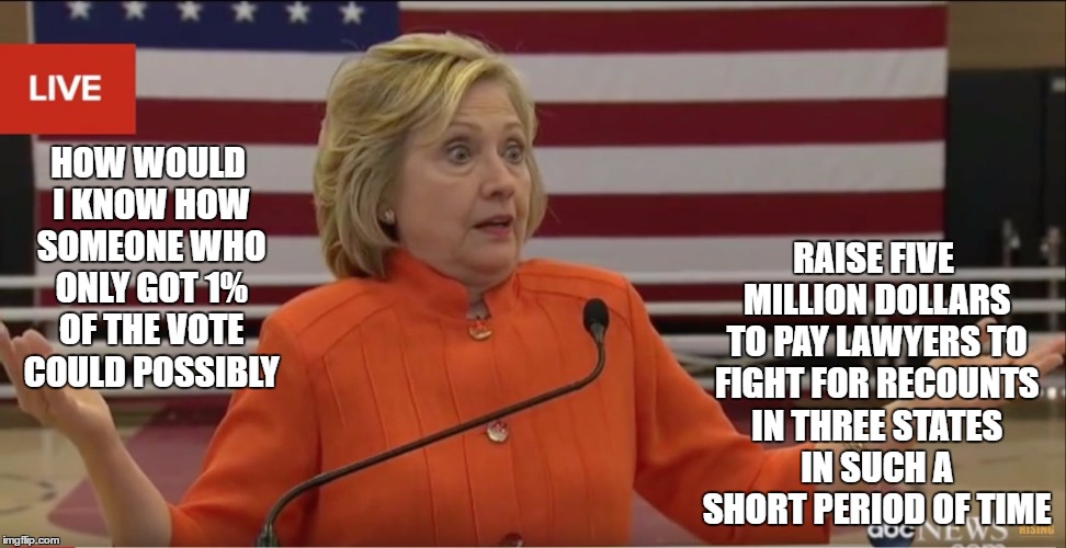 Hillary Clinton IDK | RAISE FIVE MILLION DOLLARS TO PAY LAWYERS TO FIGHT FOR RECOUNTS IN THREE STATES IN SUCH A SHORT PERIOD OF TIME; HOW WOULD I KNOW HOW SOMEONE WHO ONLY GOT 1% OF THE VOTE COULD POSSIBLY | image tagged in hillary clinton idk | made w/ Imgflip meme maker