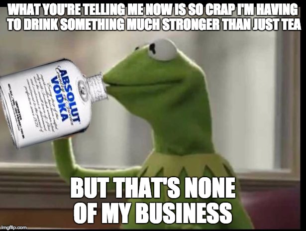 Kermit Vodka | WHAT YOU'RE TELLING ME NOW IS SO CRAP I'M HAVING TO DRINK SOMETHING MUCH STRONGER THAN JUST TEA; BUT THAT'S NONE OF MY BUSINESS | image tagged in kermit vodka | made w/ Imgflip meme maker