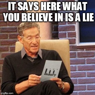 Maury Lie Detector Meme | IT SAYS HERE WHAT YOU BELIEVE IN IS A LIE | image tagged in memes,maury lie detector | made w/ Imgflip meme maker