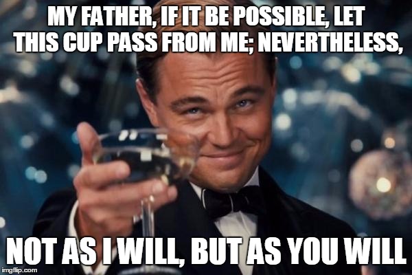 Leonardo Dicaprio Cheers | MY FATHER, IF IT BE POSSIBLE, LET THIS CUP PASS FROM ME; NEVERTHELESS, NOT AS I WILL, BUT AS YOU WILL | image tagged in memes,leonardo dicaprio cheers | made w/ Imgflip meme maker