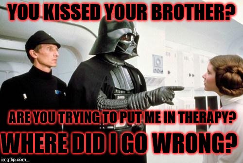 darth vader leia | YOU KISSED YOUR BROTHER? ARE YOU TRYING TO PUT ME IN THERAPY? WHERE DID I GO WRONG? | image tagged in darth vader leia | made w/ Imgflip meme maker