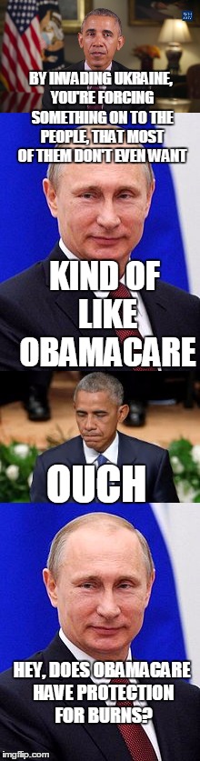 BY INVADING UKRAINE, YOU'RE FORCING SOMETHING ON TO THE PEOPLE, THAT MOST OF THEM DON'T EVEN WANT; KIND OF LIKE OBAMACARE; OUCH; HEY, DOES OBAMACARE HAVE PROTECTION FOR BURNS? | image tagged in memes | made w/ Imgflip meme maker