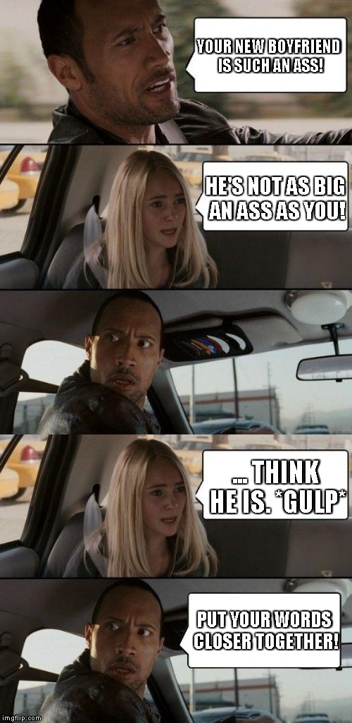 When a girl gets a new boyfriend that Dad doesn't like... | YOUR NEW BOYFRIEND IS SUCH AN ASS! HE'S NOT AS BIG AN ASS AS YOU! ... THINK HE IS. *GULP*; PUT YOUR WORDS CLOSER TOGETHER! | image tagged in memes,the rock driving | made w/ Imgflip meme maker