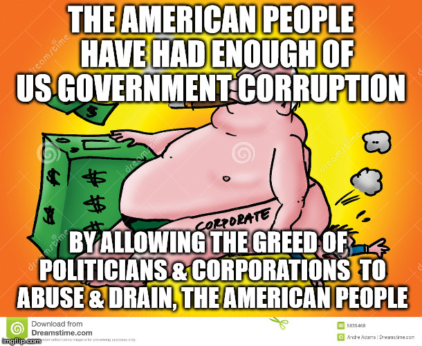 Greedy Corporate | THE AMERICAN PEOPLE  HAVE HAD ENOUGH OF US GOVERNMENT CORRUPTION; BY ALLOWING THE GREED OF  POLITICIANS & CORPORATIONS  TO ABUSE & DRAIN, THE AMERICAN PEOPLE | image tagged in greedy corporate | made w/ Imgflip meme maker