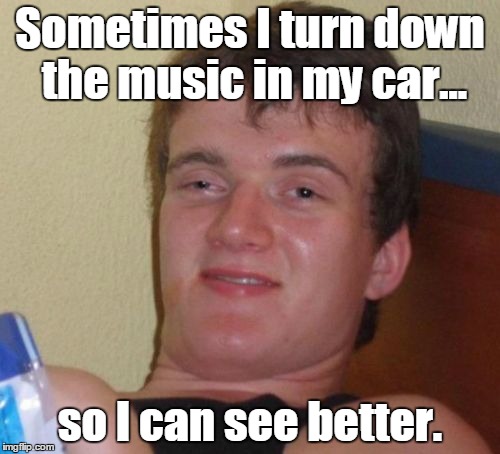 10 Guy Meme | Sometimes I turn down the music in my car... so I can see better. | image tagged in memes,10 guy | made w/ Imgflip meme maker