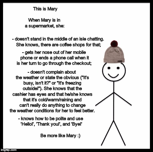 Be Like Bill Meme | This is Mary; When Mary is in a supermarket, she:; - doesn't stand in the middle of an isle chatting. She knows, there are coffee shops for that;; - gets her nose out of her mobile phone or ends a phone call when it is her turn to go through the checkout;; - doesn't complain about the weather or state the obvious ("It's busy, isn't it?" or "It's freezing outside!"). She knows that the cashier has eyes and that he/she knows that it's cold/warm/raining and can't really do anything to change the weather conditions for her to feel better. - knows how to be polite and use 'Hello!', 'Thank you!', and 'Bye!'; Be more like Mary :) | image tagged in memes,be like bill | made w/ Imgflip meme maker