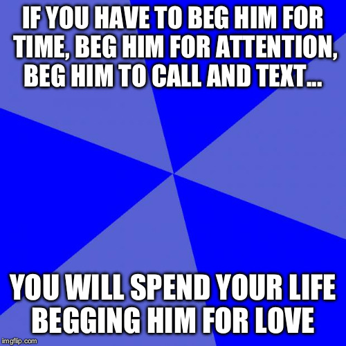 Blank Blue Background Meme | IF YOU HAVE TO BEG HIM FOR TIME, BEG HIM FOR ATTENTION, BEG HIM TO CALL AND TEXT... YOU WILL SPEND YOUR LIFE BEGGING HIM FOR LOVE | image tagged in memes,blank blue background | made w/ Imgflip meme maker