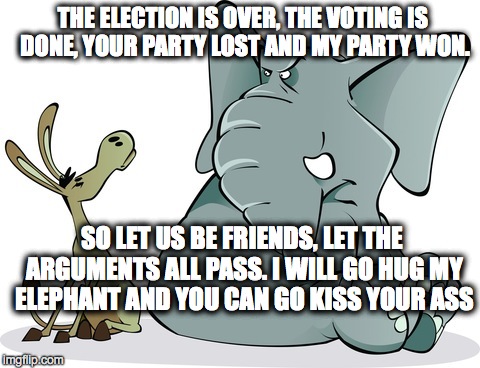 THE ELECTION IS OVER, THE VOTING IS DONE, YOUR PARTY LOST AND MY PARTY WON. SO LET US BE FRIENDS, LET THE ARGUMENTS ALL PASS. I WILL GO HUG MY ELEPHANT AND YOU CAN GO KISS YOUR ASS | image tagged in demorats | made w/ Imgflip meme maker