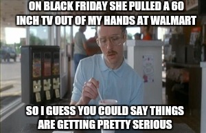 Getting crushed by his crush | ON BLACK FRIDAY SHE PULLED A 60 INCH TV OUT OF MY HANDS AT WALMART; SO I GUESS YOU COULD SAY THINGS ARE GETTING PRETTY SERIOUS | image tagged in memes,so i guess you can say things are getting pretty serious,black friday,walmart,tv | made w/ Imgflip meme maker