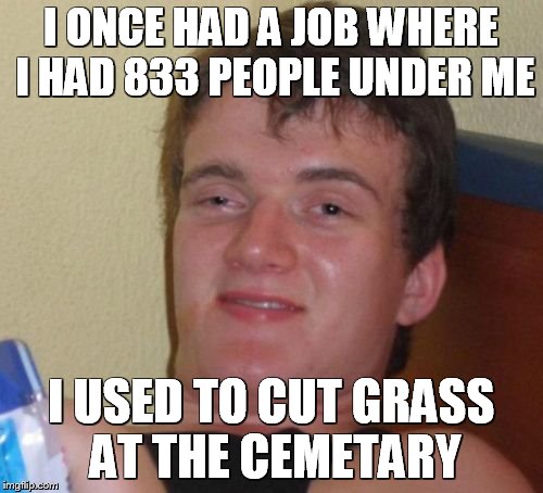 10 Guy Meme | I ONCE HAD A JOB WHERE I HAD 833 PEOPLE UNDER ME; I USED TO CUT GRASS AT THE CEMETARY | image tagged in memes,10 guy | made w/ Imgflip meme maker