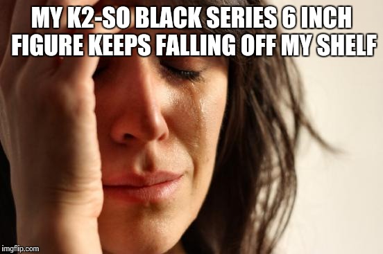 This is one figure that definitely should've come with a stand | MY K2-SO BLACK SERIES 6 INCH FIGURE KEEPS FALLING OFF MY SHELF | image tagged in memes,first world problems,star wars,rogue one | made w/ Imgflip meme maker