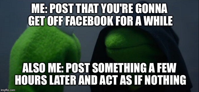 Evil Kermit Meme | ME: POST THAT YOU'RE GONNA GET OFF FACEBOOK FOR A WHILE; ALSO ME: POST SOMETHING A FEW HOURS LATER AND ACT AS IF NOTHING | image tagged in evil kermit | made w/ Imgflip meme maker