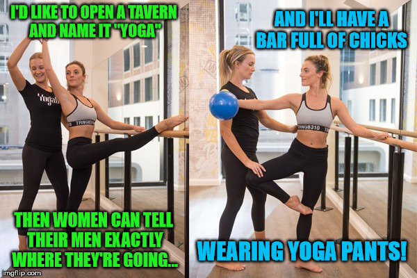 of course all the bar snacks would be gluten free | AND I'LL HAVE A BAR FULL OF CHICKS; I'D LIKE TO OPEN A TAVERN AND NAME IT "YOGA"; THEN WOMEN CAN TELL THEIR MEN EXACTLY WHERE THEY'RE GOING... WEARING YOGA PANTS! | image tagged in yoga,yoga pants,gluten free | made w/ Imgflip meme maker