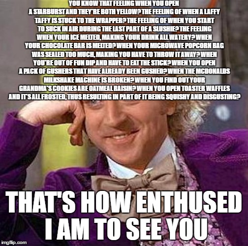 Creepy Condescending Wonka | YOU KNOW THAT FEELING WHEN YOU OPEN A STARBURST AND THEY'RE BOTH YELLOW? THE FEELING OF WHEN A LAFFY TAFFY IS STUCK TO THE WRAPPER? THE FEELING OF WHEN YOU START TO SUCK IN AIR DURING THE LAST PART OF A SLUSHIE? THE FEELING WHEN YOUR ICE MELTED, MAKING YOUR DRINK ALL WATERY? WHEN YOUR CHOCOLATE BAR IS MELTED? WHEN YOUR MICROWAVE POPCORN BAG WAS SEALED TOO MUCH, MAKING YOU HAVE TO THROW IT AWAY? WHEN YOU'RE OUT OF FUN DIP AND HAVE TO EAT THE STICK? WHEN YOU OPEN A PACK OF GUSHERS THAT HAVE ALREADY BEEN GUSHED? WHEN THE MCDONALDS MILKSHAKE MACHINE IS BROKEN? WHEN YOU FIND OUT YOUR GRANDMA'S COOKIES ARE OATMEAL RAISIN? WHEN YOU OPEN TOASTER WAFFLES AND IT'S ALL FROSTED, THUS RESULTING IN PART OF IT BEING SQUISHY AND DISGUSTING? THAT'S HOW ENTHUSED I AM TO SEE YOU | image tagged in memes,creepy condescending wonka | made w/ Imgflip meme maker