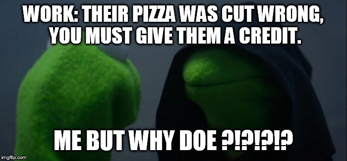 Evil Kermit Meme | WORK: THEIR PIZZA WAS CUT WRONG, YOU MUST GIVE THEM A CREDIT. ME BUT WHY DOE ?!?!?!? | image tagged in evil kermit | made w/ Imgflip meme maker