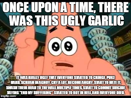 Those are long ass words, Patrick | ONCE UPON A TIME, THERE WAS THIS UGLY GARLIC; IT  WAS REALLY UGLY THAT EVERYONE STARTED TO CRINGE, PUKE HARD, SCREAM IN AGNOY, CRY A LOT, BECOME ANGRY, START TO HATE IT, SMASH THEIR HEAD TO THE WALL MULTIPLE TIMES, START TO COMMIT SUICIDE, SAYING "END MY SUFFERING", STARTED TO ROT IN HELL, AND EVERYONE DIED. | image tagged in memes,patrick says | made w/ Imgflip meme maker