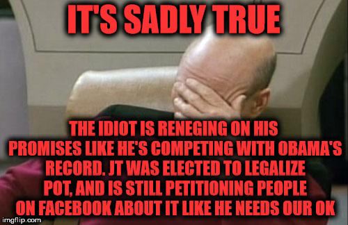 Captain Picard Facepalm Meme | IT'S SADLY TRUE THE IDIOT IS RENEGING ON HIS PROMISES LIKE HE'S COMPETING WITH OBAMA'S RECORD. JT WAS ELECTED TO LEGALIZE POT, AND IS STILL  | image tagged in memes,captain picard facepalm | made w/ Imgflip meme maker