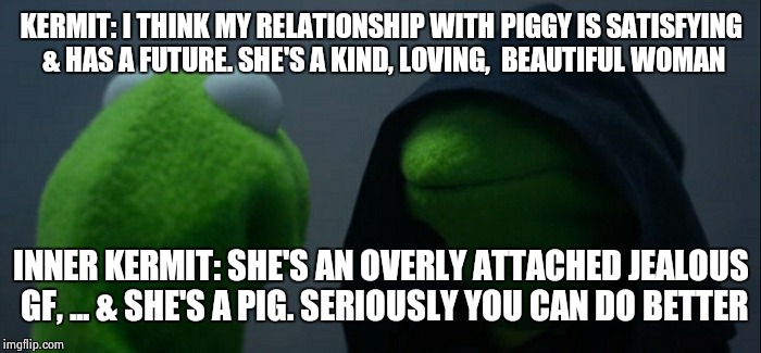 Evil Kermit Meme | KERMIT: I THINK MY RELATIONSHIP WITH PIGGY IS SATISFYING & HAS A FUTURE. SHE'S A KIND, LOVING,  BEAUTIFUL WOMAN; INNER KERMIT: SHE'S AN OVERLY ATTACHED JEALOUS GF, ... & SHE'S A PIG. SERIOUSLY YOU CAN DO BETTER | image tagged in evil kermit | made w/ Imgflip meme maker