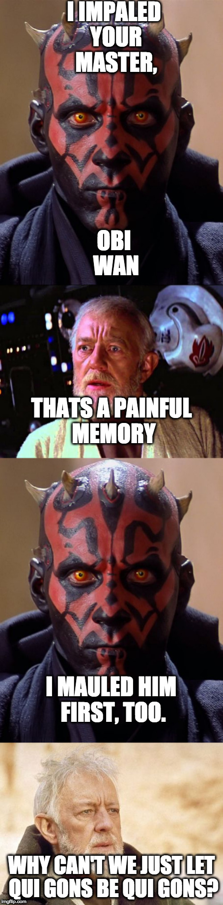 Darth Maul comes back to taunt Obi Wan | I IMPALED YOUR MASTER, OBI WAN; THATS A PAINFUL MEMORY; I MAULED HIM FIRST, TOO. WHY CAN'T WE JUST LET QUI GONS BE QUI GONS? | image tagged in darth maul,obi wan kenobi,funny memes | made w/ Imgflip meme maker