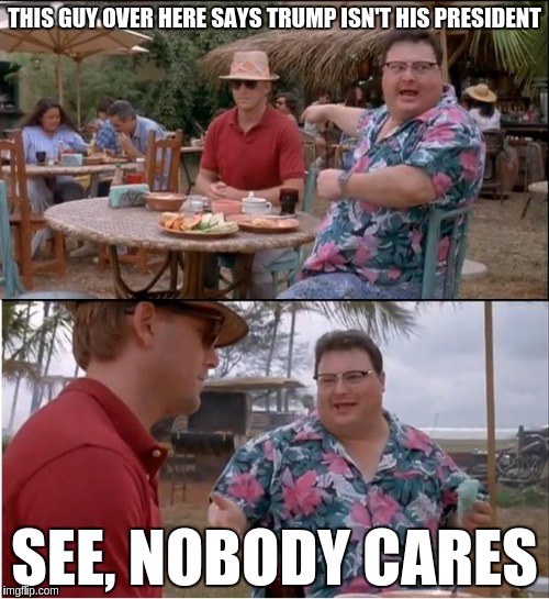 See Nobody Cares | THIS GUY OVER HERE SAYS TRUMP ISN'T HIS PRESIDENT; SEE, NOBODY CARES | image tagged in memes,see nobody cares | made w/ Imgflip meme maker