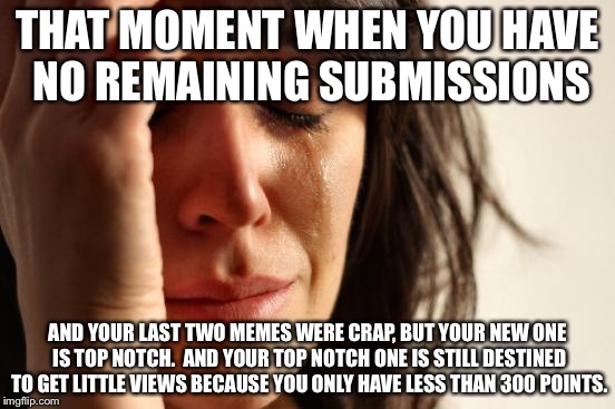 And those aren't even 300 points... and- I'll stop here. | THAT MOMENT WHEN YOU HAVE NO REMAINING SUBMISSIONS; AND YOUR LAST TWO MEMES WERE CRAP, BUT YOUR NEW ONE IS TOP NOTCH.  AND YOUR TOP NOTCH ONE IS STILL DESTINED TO GET LITTLE VIEWS BECAUSE YOU ONLY HAVE LESS THAN 300 POINTS. | image tagged in memes,first world problems | made w/ Imgflip meme maker