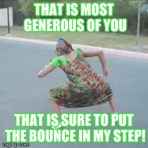 gettin' down g'ma | THAT IS MOST GENEROUS OF YOU THAT IS SURE TO PUT THE BOUNCE IN MY STEP! | image tagged in gettin' down g'ma | made w/ Imgflip meme maker