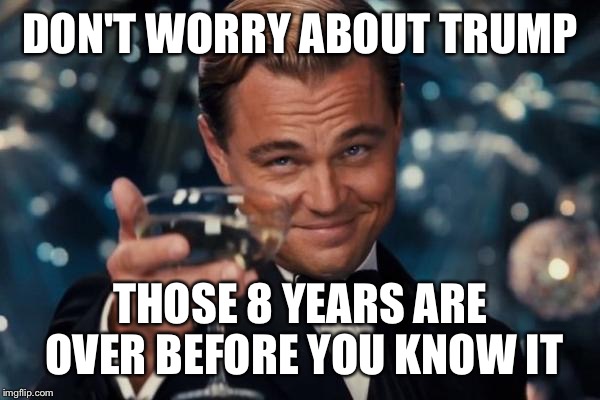 Leonardo Dicaprio Cheers Meme | DON'T WORRY ABOUT TRUMP; THOSE 8 YEARS ARE OVER BEFORE YOU KNOW IT | image tagged in memes,leonardo dicaprio cheers,donald trump,president,liberals,funny | made w/ Imgflip meme maker