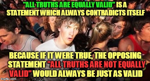 There are no circumstances in which it's okay to knowingly believe a statement that contradicts itself :) | "ALL TRUTHS ARE EQUALLY VALID"; "ALL TRUTHS ARE EQUALLY VALID" IS A STATEMENT WHICH ALWAYS CONTRADICTS ITSELF; BECAUSE IF IT WERE TRUE, THE OPPOSING  STATEMENT "ALL TRUTHS ARE NOT EQUALLY VALID" WOULD ALWAYS BE JUST AS VALID; "ALL TRUTHS ARE NOT EQUALLY; VALID" | image tagged in memes,sudden clarity clarence,philosophy,truth,logic,worldviews | made w/ Imgflip meme maker