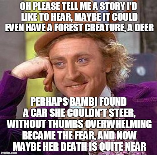 Creepy Condescending Wonka Meme | OH PLEASE TELL ME A STORY I'D LIKE TO HEAR, MAYBE IT COULD EVEN HAVE A FOREST CREATURE, A DEER PERHAPS BAMBI FOUND A CAR SHE COULDN'T STEER, | image tagged in memes,creepy condescending wonka | made w/ Imgflip meme maker