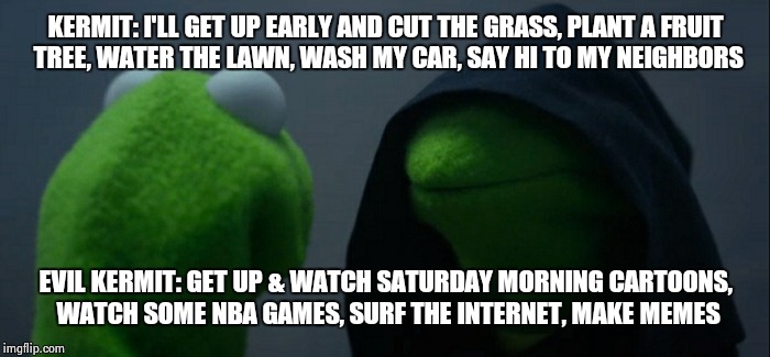 Evil Kermit Meme | KERMIT: I'LL GET UP EARLY AND CUT THE GRASS, PLANT A FRUIT TREE, WATER THE LAWN, WASH MY CAR, SAY HI TO MY NEIGHBORS; EVIL KERMIT: GET UP & WATCH SATURDAY MORNING CARTOONS, WATCH SOME NBA GAMES, SURF THE INTERNET, MAKE MEMES | image tagged in evil kermit | made w/ Imgflip meme maker