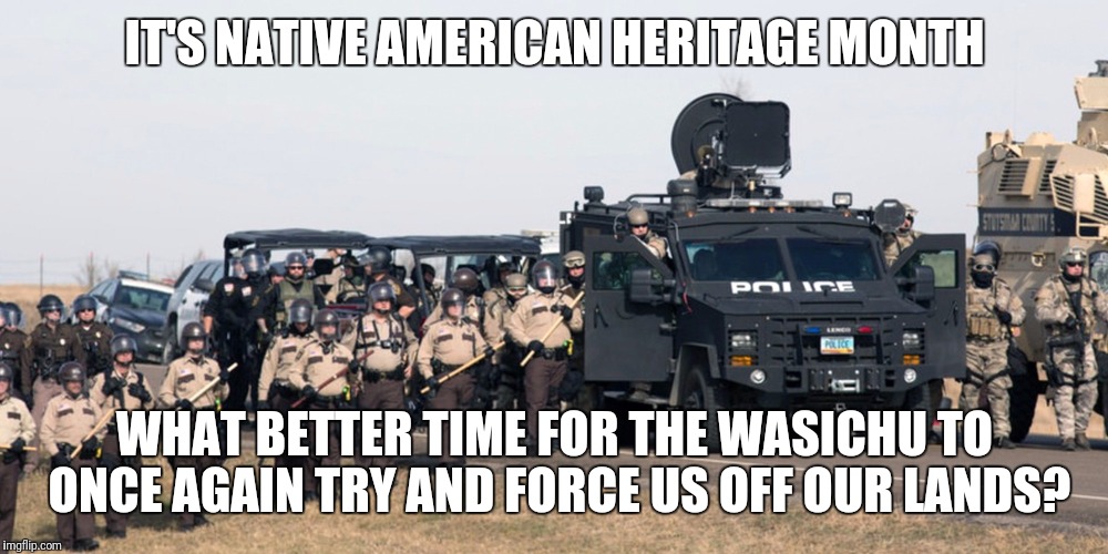 ND Native American Heritage Month | IT'S NATIVE AMERICAN HERITAGE MONTH; WHAT BETTER TIME FOR THE WASICHU TO ONCE AGAIN TRY AND FORCE US OFF OUR LANDS? | image tagged in nd native american heritage month | made w/ Imgflip meme maker