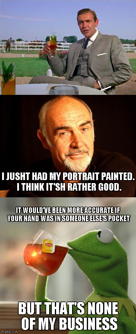 And the rivalry continues... | I JUSHT HAD MY PORTRAIT PAINTED. I THINK IT'SH RATHER GOOD. IT WOULD'VE BEEN MORE ACCURATE IF YOUR HAND WAS IN SOMEONE ELSE'S POCKET; BUT THAT'S NONE OF MY BUSINESS | image tagged in memes,sean connery,but thats none of my business,kermit vs connery | made w/ Imgflip meme maker