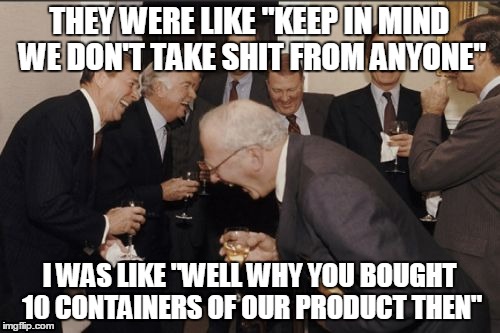 i thought i told you our shit's the shit | THEY WERE LIKE "KEEP IN MIND WE DON'T TAKE SHIT FROM ANYONE"; I WAS LIKE "WELL WHY YOU BOUGHT 10 CONTAINERS OF OUR PRODUCT THEN" | image tagged in memes,laughing men in suits | made w/ Imgflip meme maker