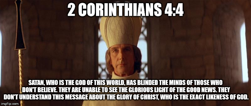 2 CORINTHIANS 4:4; SATAN, WHO IS THE GOD OF THIS WORLD, HAS BLINDED THE MINDS OF THOSE WHO DON'T BELIEVE. THEY ARE UNABLE TO SEE THE GLORIOUS LIGHT OF THE GOOD NEWS. THEY DON'T UNDERSTAND THIS MESSAGE ABOUT THE GLORY OF CHRIST, WHO IS THE EXACT LIKENESS OF GOD. | image tagged in jesus in ladyhawke,jesus christ,satan,deal with the devil,ladyhawke,curse | made w/ Imgflip meme maker