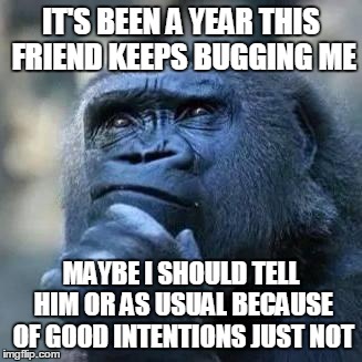 Relationship Fail | IT'S BEEN A YEAR THIS FRIEND KEEPS BUGGING ME; MAYBE I SHOULD TELL HIM OR AS USUAL BECAUSE OF GOOD INTENTIONS JUST NOT | image tagged in relationship fail | made w/ Imgflip meme maker