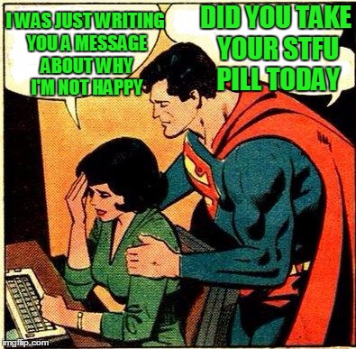 There wouldn't be any problems if you would just STFU. | DID YOU TAKE YOUR STFU PILL TODAY; I WAS JUST WRITING YOU A MESSAGE ABOUT WHY I'M NOT HAPPY | image tagged in superman  lois problems | made w/ Imgflip meme maker