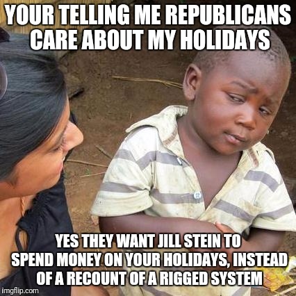 The Recount | YOUR TELLING ME REPUBLICANS CARE ABOUT MY HOLIDAYS; YES THEY WANT JILL STEIN TO SPEND MONEY ON YOUR HOLIDAYS, INSTEAD OF A RECOUNT OF A RIGGED SYSTEM | image tagged in memes,third world skeptical kid | made w/ Imgflip meme maker