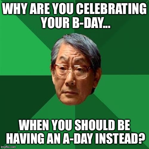Why are you celebrating your birthday? | WHY ARE YOU CELEBRATING YOUR B-DAY... WHEN YOU SHOULD BE HAVING AN A-DAY INSTEAD? | image tagged in memes,high expectations asian father,why,you,celebrate,birthday | made w/ Imgflip meme maker