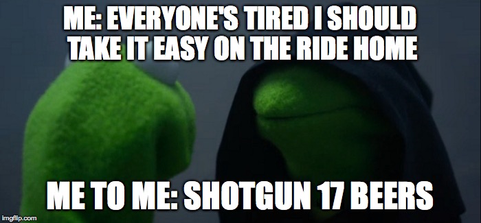 Evil Kermit Meme | ME: EVERYONE'S TIRED I SHOULD TAKE IT EASY ON THE RIDE HOME; ME TO ME: SHOTGUN 17 BEERS | image tagged in evil kermit | made w/ Imgflip meme maker