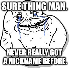Forever Alone | SURE THING MAN. NEVER REALLY GOT A NICKNAME BEFORE. | image tagged in forever alone | made w/ Imgflip meme maker