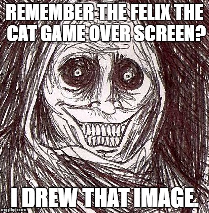Seems legit... | REMEMBER THE FELIX THE CAT GAME OVER SCREEN? I DREW THAT IMAGE. | image tagged in memes,unwanted house guest | made w/ Imgflip meme maker