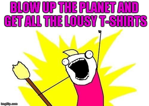 X All The Y Meme | BLOW UP THE PLANET AND GET ALL THE LOUSY T-SHIRTS | image tagged in memes,x all the y | made w/ Imgflip meme maker